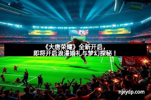 《大唐荣耀》全新开启，即将开启浪漫婚礼与梦幻探秘！